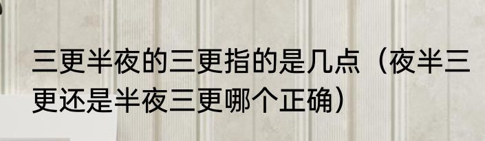 三更半夜的三更指的是几点（夜半三更还是半夜三更哪个正确）