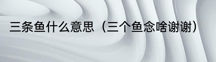 三条鱼什么意思（三个鱼念啥谢谢）