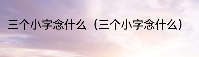 三个小字念什么（三个小字念什么）