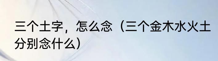三个土字，怎么念（三个金木水火土分别念什么）