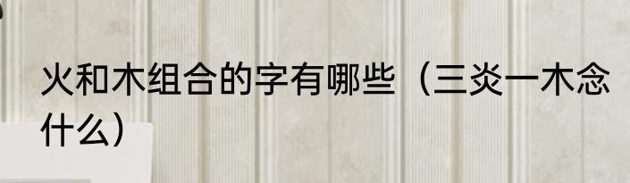 火和木组合的字有哪些（三炎一木念什么）