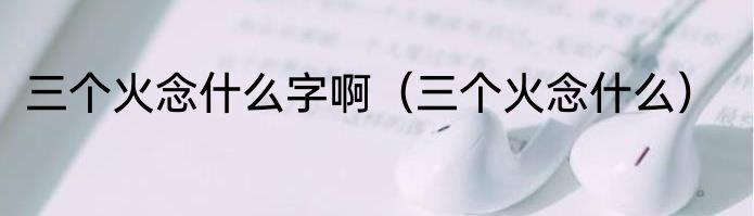 三个火念什么字啊（三个火念什么）
