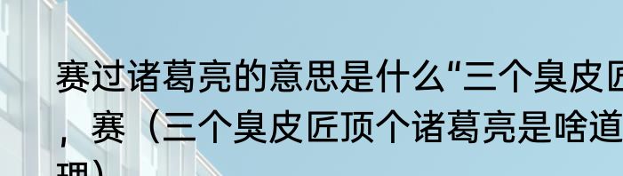赛过诸葛亮的意思是什么“三个臭皮匠，赛（三个臭皮匠顶个诸葛亮是啥道理）
