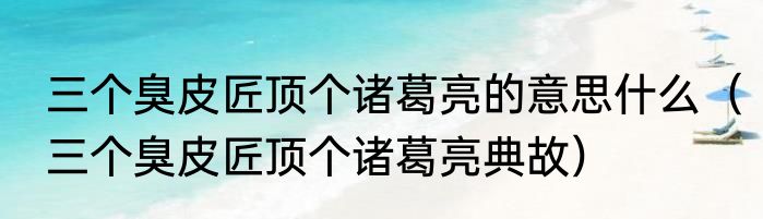 三个臭皮匠顶个诸葛亮的意思什么（三个臭皮匠顶个诸葛亮典故）