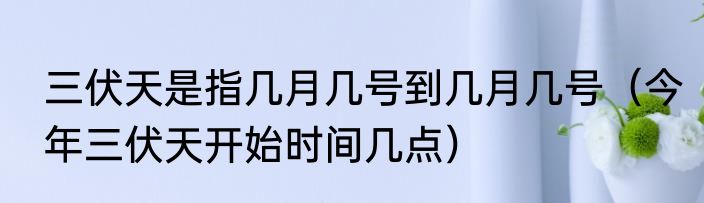 三伏天是指几月几号到几月几号（今年三伏天开始时间几点）