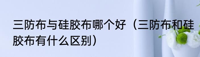三防布与硅胶布哪个好（三防布和硅胶布有什么区别）