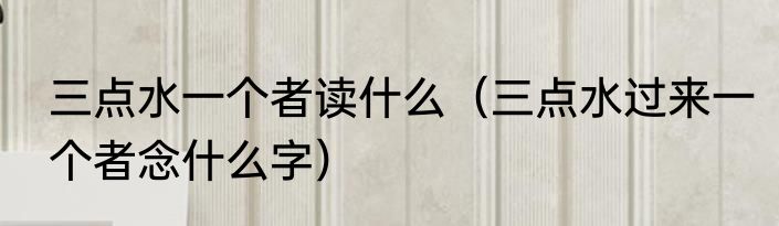 三点水一个者读什么（三点水过来一个者念什么字）