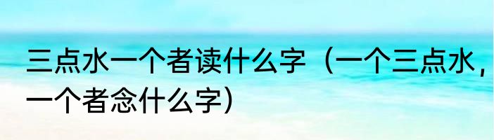 三点水一个者读什么字（一个三点水，一个者念什么字）