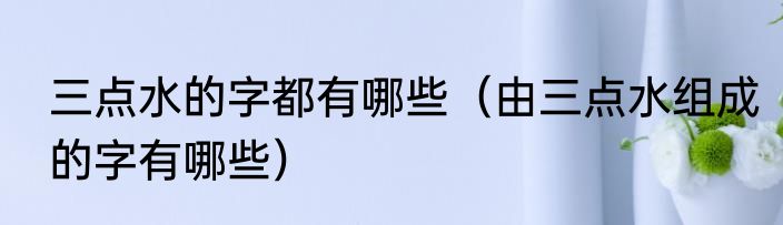 三点水的字都有哪些（由三点水组成的字有哪些）