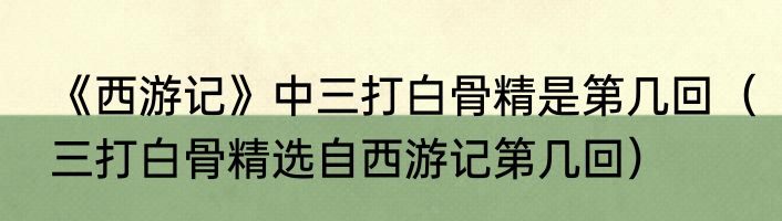 《西游记》中三打白骨精是第几回（三打白骨精选自西游记第几回）