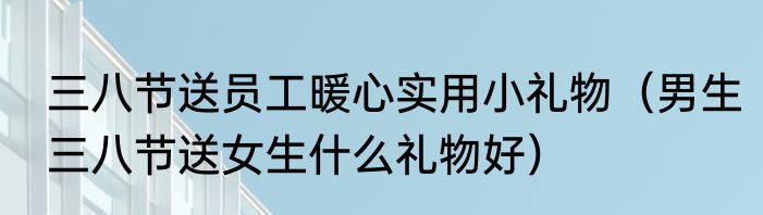 三八节送员工暖心实用小礼物（男生三八节送女生什么礼物好）
