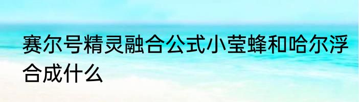 赛尔号精灵融合公式小莹蜂和哈尔浮合成什么