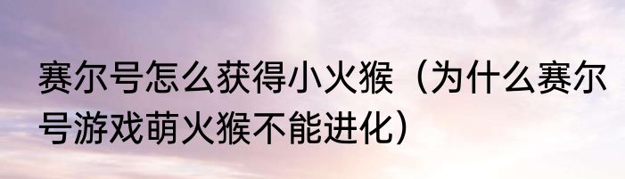 赛尔号怎么获得小火猴（为什么赛尔号游戏萌火猴不能进化）