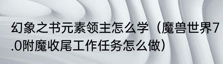 幻象之书元素领主怎么学（魔兽世界7.0附魔收尾工作任务怎么做）