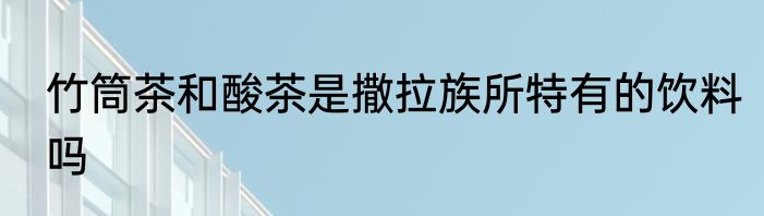 竹筒茶和酸茶是撒拉族所特有的饮料吗