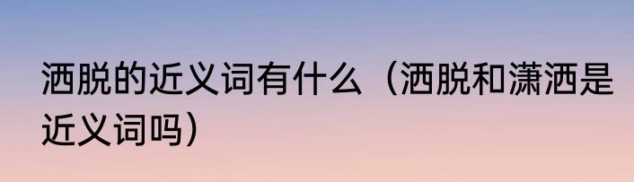 洒脱的近义词有什么（洒脱和潇洒是近义词吗）