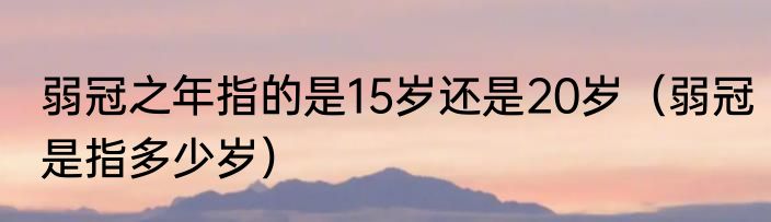 弱冠之年指的是15岁还是20岁（弱冠是指多少岁）