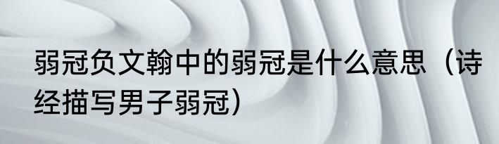 弱冠负文翰中的弱冠是什么意思（诗经描写男子弱冠）