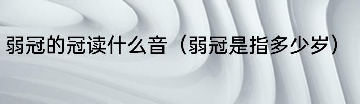弱冠的冠读什么音（弱冠是指多少岁）