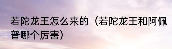 若陀龙王怎么来的（若陀龙王和阿佩普哪个厉害）
