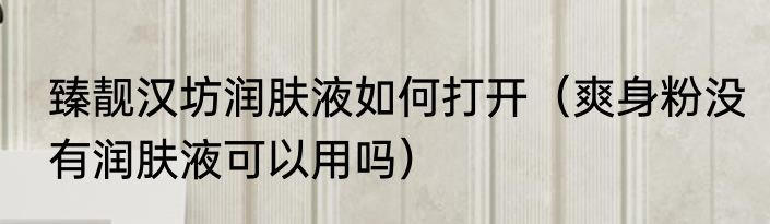 臻靓汉坊润肤液如何打开（爽身粉没有润肤液可以用吗）