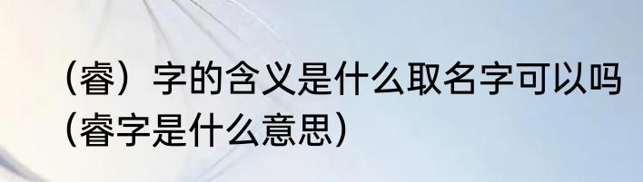 （睿）字的含义是什么取名字可以吗（睿字是什么意思）