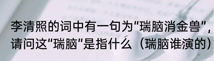 李清照的词中有一句为“瑞脑消金兽”，请问这“瑞脑”是指什么（瑞脑谁演的）