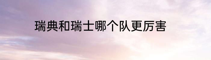 瑞典和瑞士哪个队更厉害