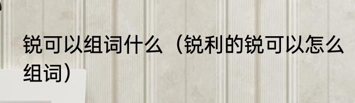 锐可以组词什么（锐利的锐可以怎么组词）