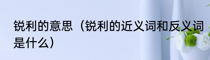 锐利的意思（锐利的近义词和反义词是什么）