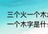 三个火一个木念什么字（三个火字加一个木字是什么字）