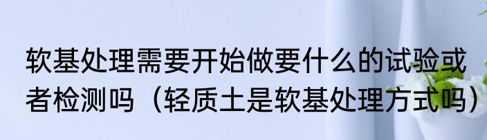 软基处理需要开始做要什么的试验或者检测吗（轻质土是软基处理方式吗）