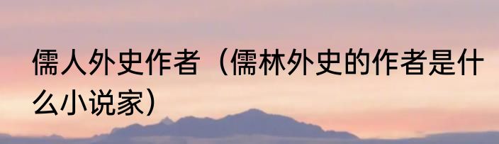 儒人外史作者（儒林外史的作者是什么小说家）