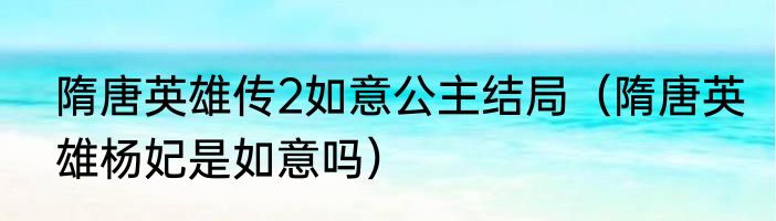 隋唐英雄传2如意公主结局（隋唐英雄杨妃是如意吗）