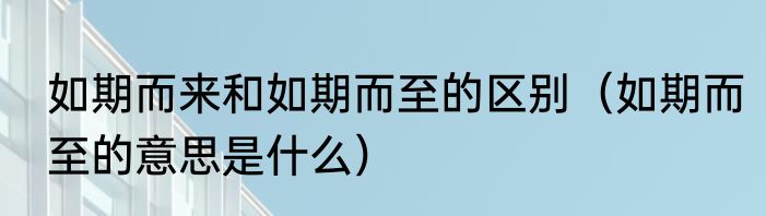 如期而来和如期而至的区别（如期而至的意思是什么）