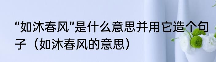 “如沐春风”是什么意思并用它造个句子（如沐春风的意思）