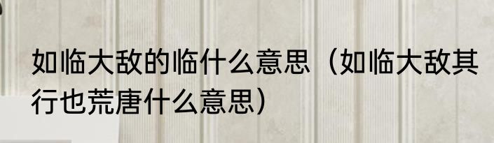 如临大敌的临什么意思（如临大敌其行也荒唐什么意思）