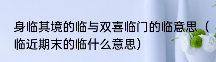 身临其境的临与双喜临门的临意思（临近期末的临什么意思）