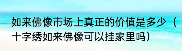 如来佛像市场上真正的价值是多少（十字绣如来佛像可以挂家里吗）