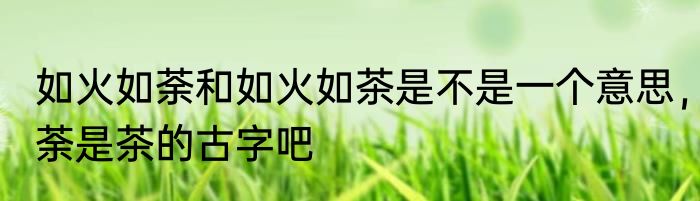 如火如荼和如火如茶是不是一个意思，荼是茶的古字吧