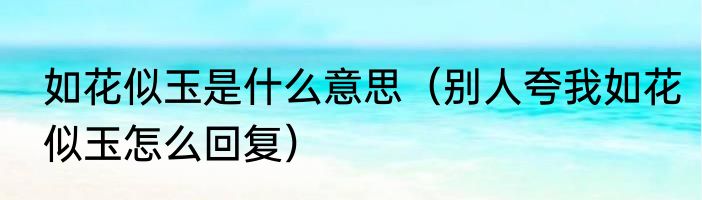 如花似玉是什么意思（别人夸我如花似玉怎么回复）