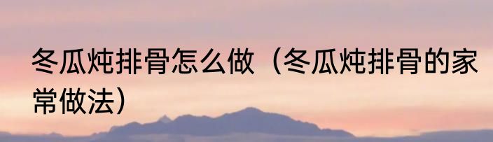 冬瓜炖排骨怎么做（冬瓜炖排骨的家常做法）