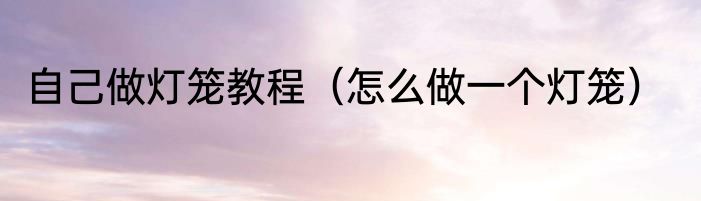 自己做灯笼教程（怎么做一个灯笼）