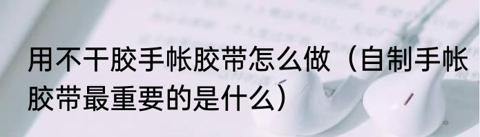 用不干胶手帐胶带怎么做（自制手帐胶带最重要的是什么）