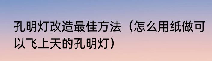 孔明灯改造最佳方法（怎么用纸做可以飞上天的孔明灯）