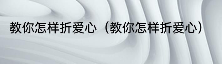 教你怎样折爱心（教你怎样折爱心）