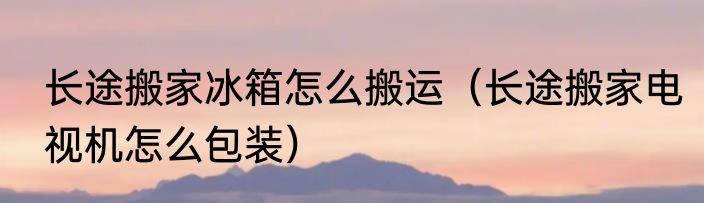 长途搬家冰箱怎么搬运（长途搬家电视机怎么包装）