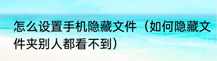 怎么设置手机隐藏文件（如何隐藏文件夹别人都看不到）