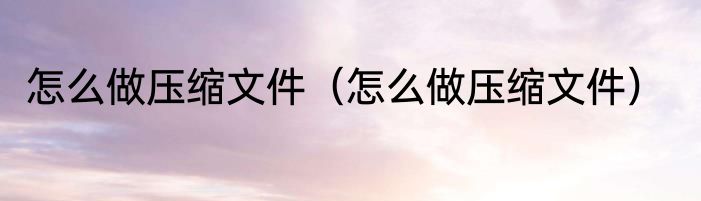 怎么做压缩文件（怎么做压缩文件）