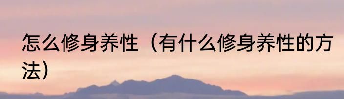 怎么修身养性（有什么修身养性的方法）